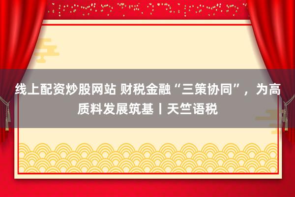 线上配资炒股网站 财税金融“三策协同”，为高质料发展筑基丨天竺语税