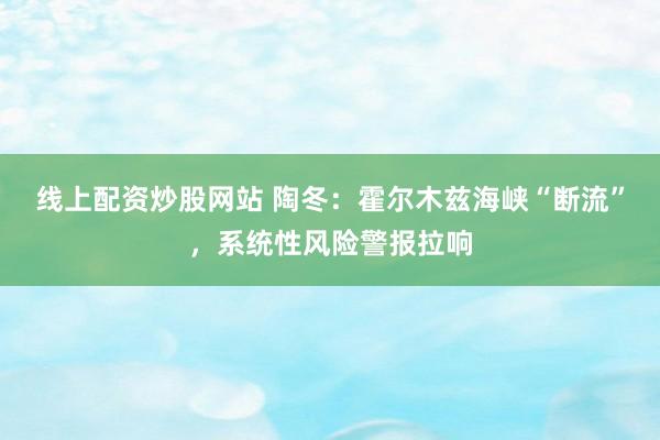 线上配资炒股网站 陶冬:霍尔木兹海峡“断流”,系统性风险警报拉响