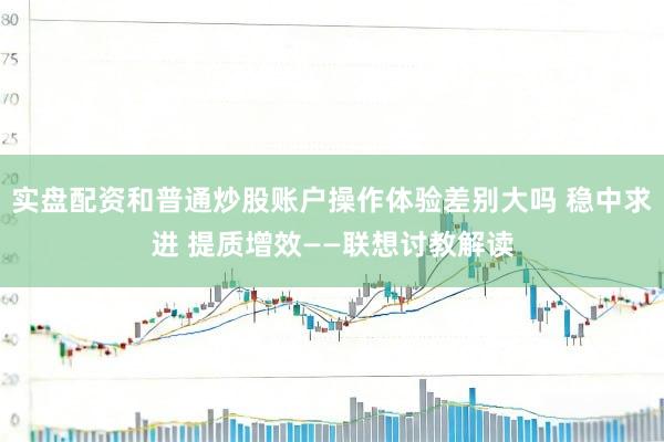 实盘配资和普通炒股账户操作体验差别大吗 稳中求进 提质增效——联想讨教解读
