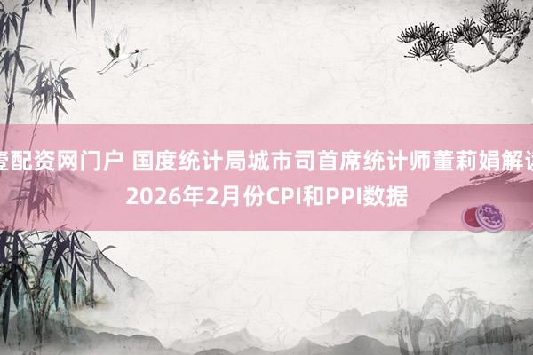 壹配资网门户 国度统计局城市司首席统计师董莉娟解读2026年2月份CPI和PPI数据