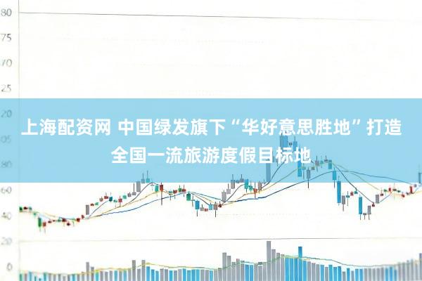 上海配资网 中国绿发旗下“华好意思胜地”打造全国一流旅游度假目标地