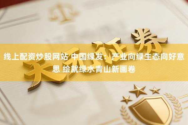 线上配资炒股网站 中国绿发：产业向绿生态向好意思 绘就绿水青山新画卷