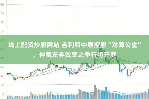 线上配资炒股网站 吉利和中原控股“对簿公堂”，仲裁左券效率之争行将开庭