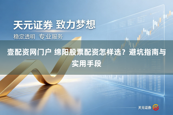 壹配资网门户 绵阳股票配资怎样选？避坑指南与实用手段